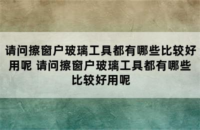 请问擦窗户玻璃工具都有哪些比较好用呢 请问擦窗户玻璃工具都有哪些比较好用呢